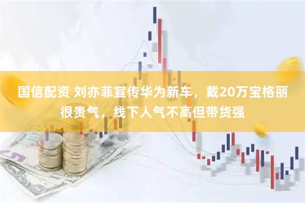 国信配资 刘亦菲宣传华为新车，戴20万宝格丽很贵气，线下人气不高但带货强