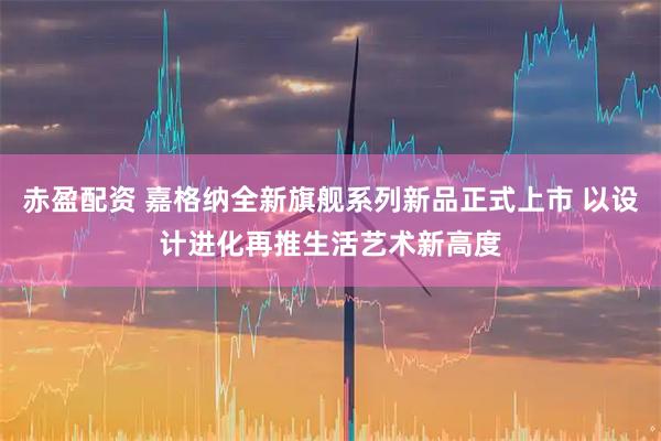 赤盈配资 嘉格纳全新旗舰系列新品正式上市 以设计进化再推生活艺术新高度