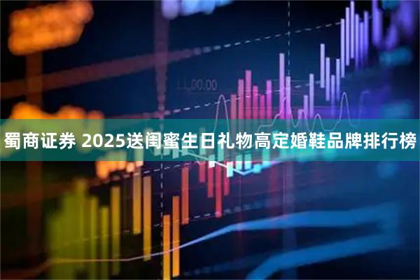 蜀商证券 2025送闺蜜生日礼物高定婚鞋品牌排行榜