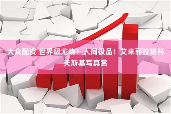 大众配资 世界级尤物！人间极品！艾米丽拉塔科夫斯基写真赏