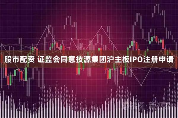 股市配资 证监会同意技源集团沪主板IPO注册申请