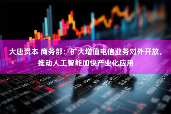 大唐资本 商务部：扩大增值电信业务对外开放，推动人工智能加快产业化应用