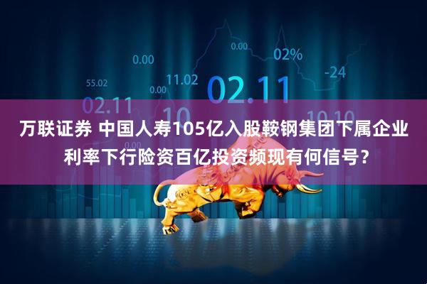 万联证券 中国人寿105亿入股鞍钢集团下属企业 利率下行险资百亿投资频现有何信号？