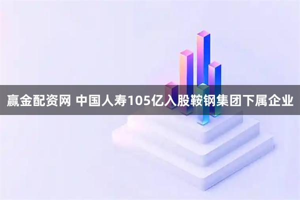 赢金配资网 中国人寿105亿入股鞍钢集团下属企业
