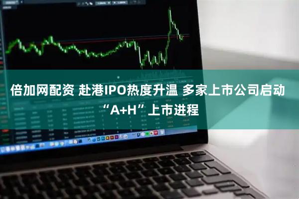 倍加网配资 赴港IPO热度升温 多家上市公司启动 “A+H”上市进程