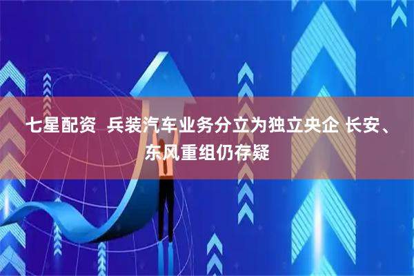七星配资  兵装汽车业务分立为独立央企 长安、东风重组仍存疑