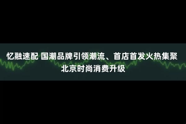 忆融速配 国潮品牌引领潮流、首店首发火热集聚 北京时尚消费升级