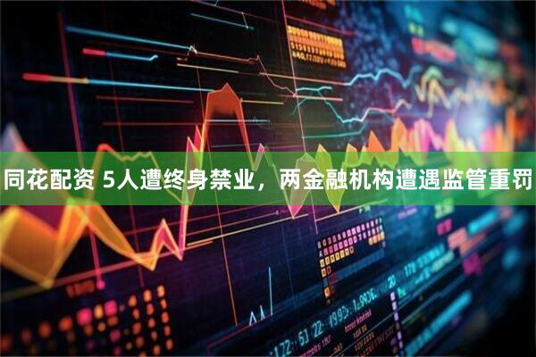 同花配资 5人遭终身禁业，两金融机构遭遇监管重罚