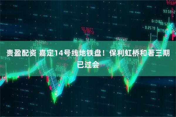 贵盈配资 嘉定14号线地铁盘！保利虹桥和著三期已过会