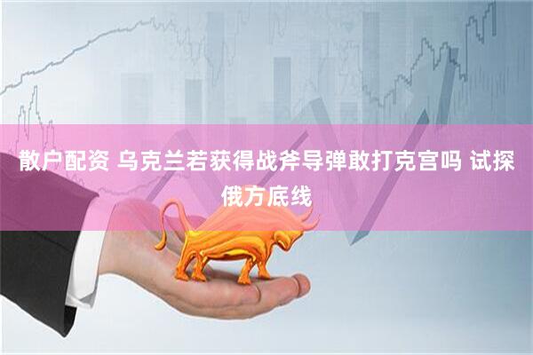 散户配资 乌克兰若获得战斧导弹敢打克宫吗 试探俄方底线