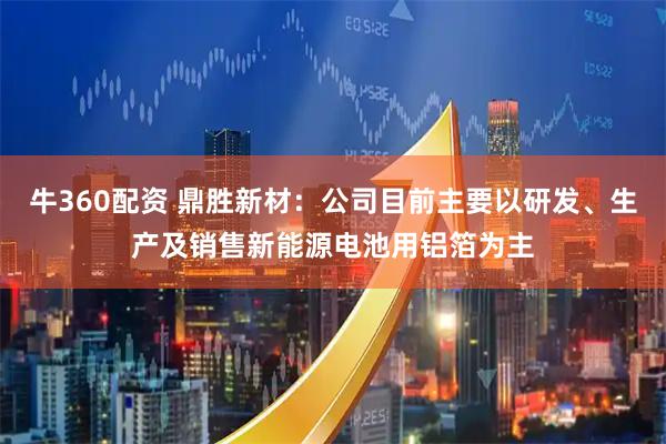 牛360配资 鼎胜新材：公司目前主要以研发、生产及销售新能源电池用铝箔为主