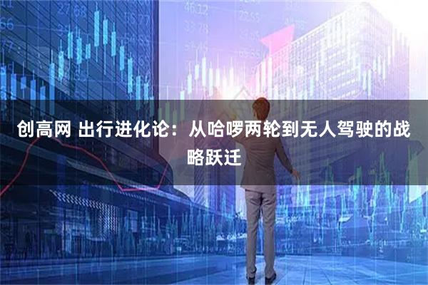 创高网 出行进化论：从哈啰两轮到无人驾驶的战略跃迁