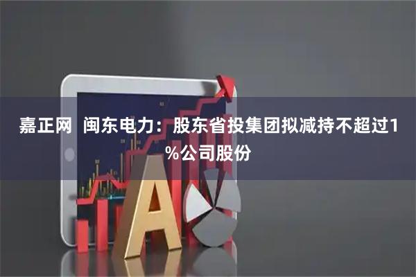 嘉正网  闽东电力：股东省投集团拟减持不超过1%公司股份