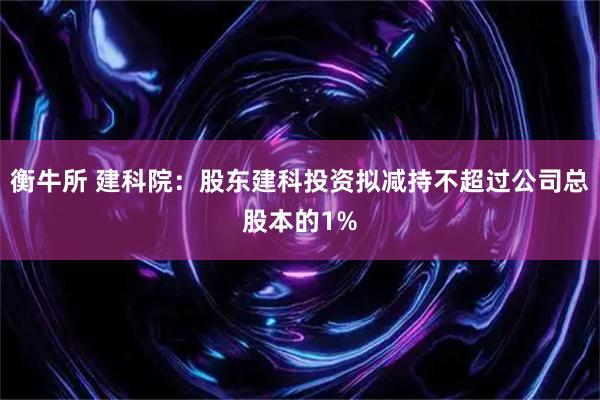 衡牛所 建科院：股东建科投资拟减持不超过公司总股本的1%