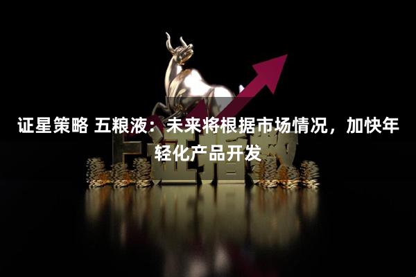 证星策略 五粮液：未来将根据市场情况，加快年轻化产品开发