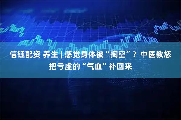 信钰配资 养生 | 感觉身体被“掏空”？中医教您把亏虚的“气血”补回来