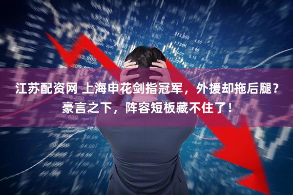 江苏配资网 上海申花剑指冠军，外援却拖后腿？豪言之下，阵容短板藏不住了！