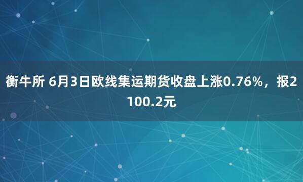 衡牛所 6月3日欧线集运期货收盘上涨0.76%，报2100.2元