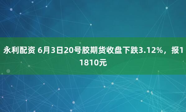 永利配资 6月3日20号胶期货收盘下跌3.12%，报11810元