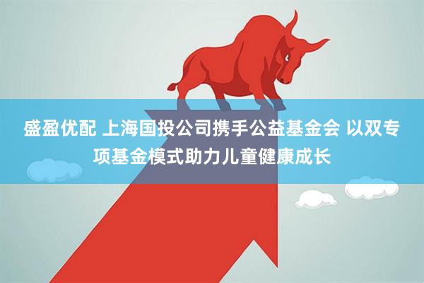 盛盈优配 上海国投公司携手公益基金会 以双专项基金模式助力儿童健康成长