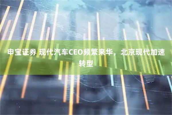 申宝证券 现代汽车CEO频繁来华，北京现代加速转型