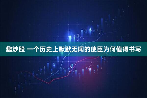 趣炒股 一个历史上默默无闻的使臣为何值得书写