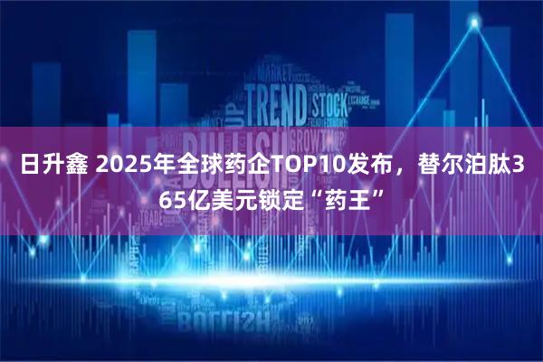 日升鑫 2025年全球药企TOP10发布，替尔泊肽365亿美元锁定“药王”