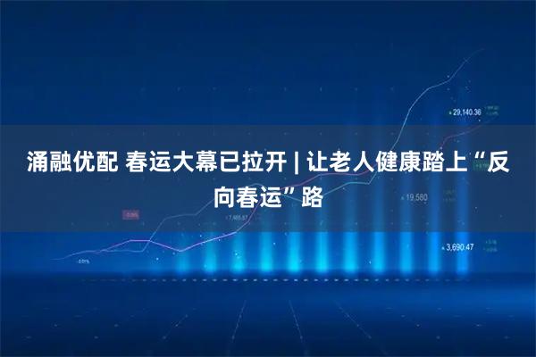 涌融优配 春运大幕已拉开 | 让老人健康踏上“反向春运”路