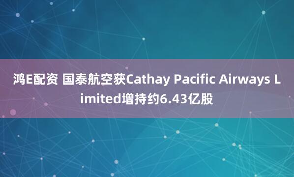鸿E配资 国泰航空获Cathay Pacific Airways Limited增持约6.43亿股