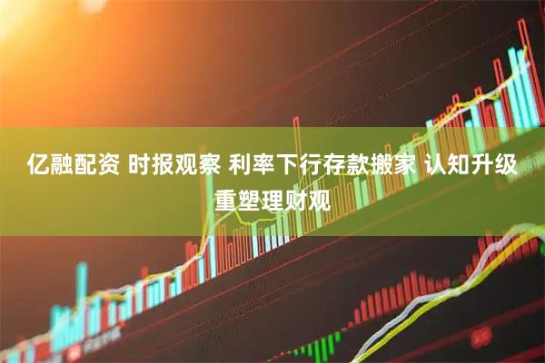 亿融配资 时报观察 利率下行存款搬家 认知升级重塑理财观