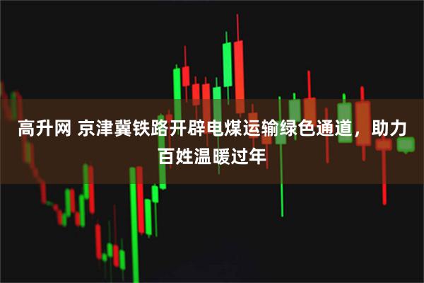 高升网 京津冀铁路开辟电煤运输绿色通道，助力百姓温暖过年
