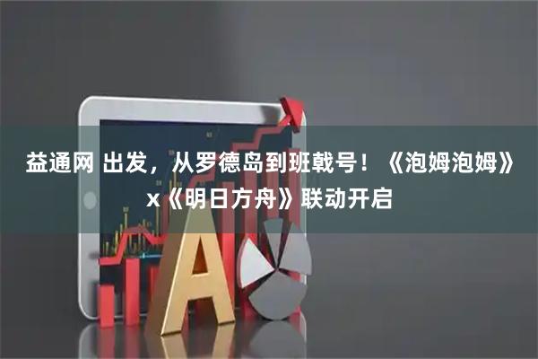 益通网 出发，从罗德岛到班戟号！《泡姆泡姆》x《明日方舟》联动开启