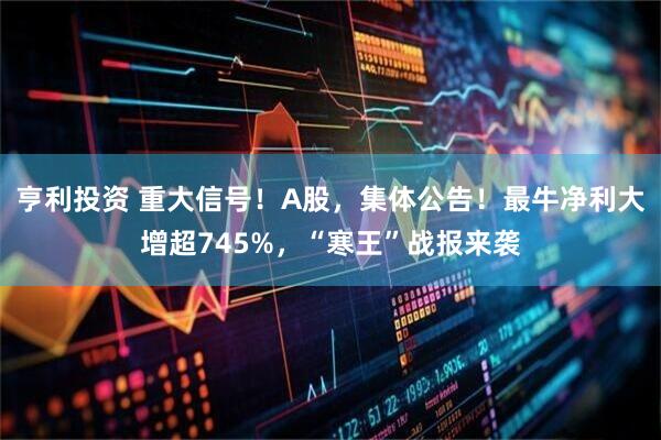 亨利投资 重大信号!A股,集体公告!最牛净利大增超745%,“寒王”战报来袭