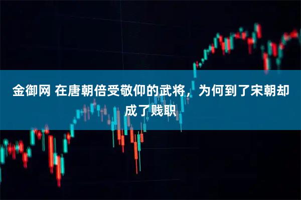 金御网 在唐朝倍受敬仰的武将,为何到了宋朝却成了贱职