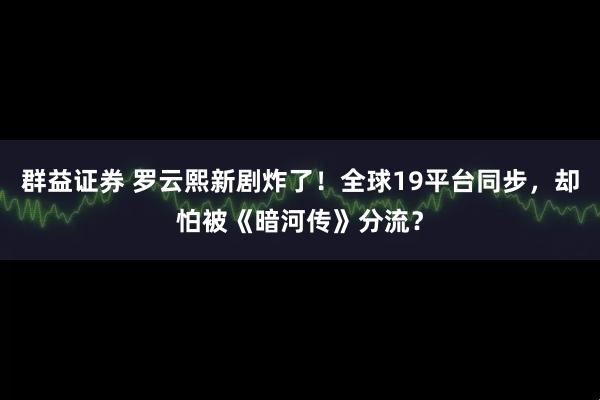 群益证券 罗云熙新剧炸了！全球19平台同步，却怕被《暗河传》分流？