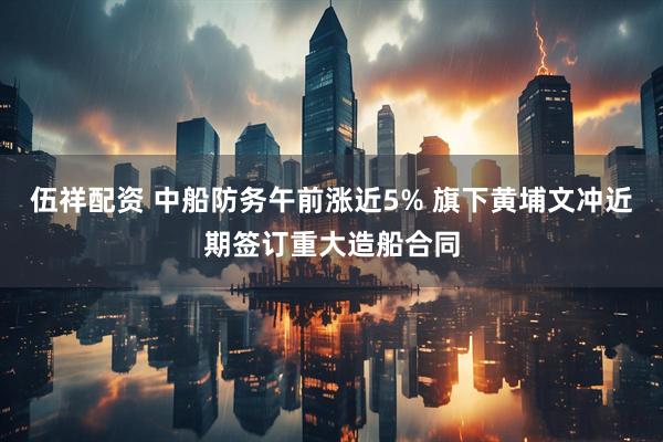 伍祥配资 中船防务午前涨近5% 旗下黄埔文冲近期签订重大造船合同