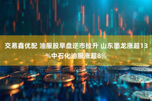 交易鑫优配 油服股早盘逆市拉升 山东墨龙涨超13%中石化油服涨超8%