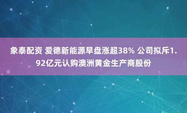 象泰配资 爱德新能源早盘涨超38% 公司拟斥1.92亿元认购澳洲黄金生产商股份